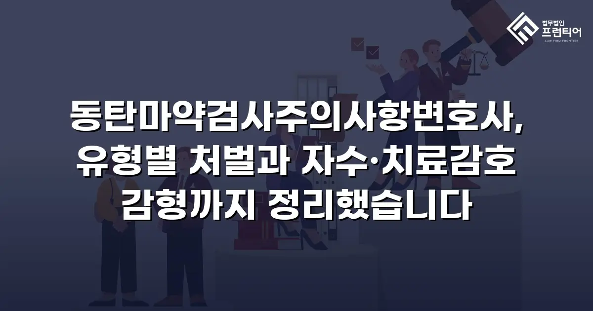 동탄마약검사주의사항변호사, 유형별 처벌과 자수·치료감호 감형까지 정리했습니다