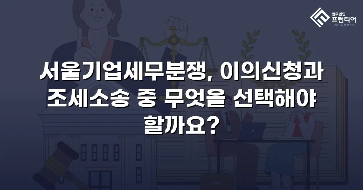 서울기업세무분쟁, 이의신청과 조세소송 중 무엇을 선택해야 할까요?