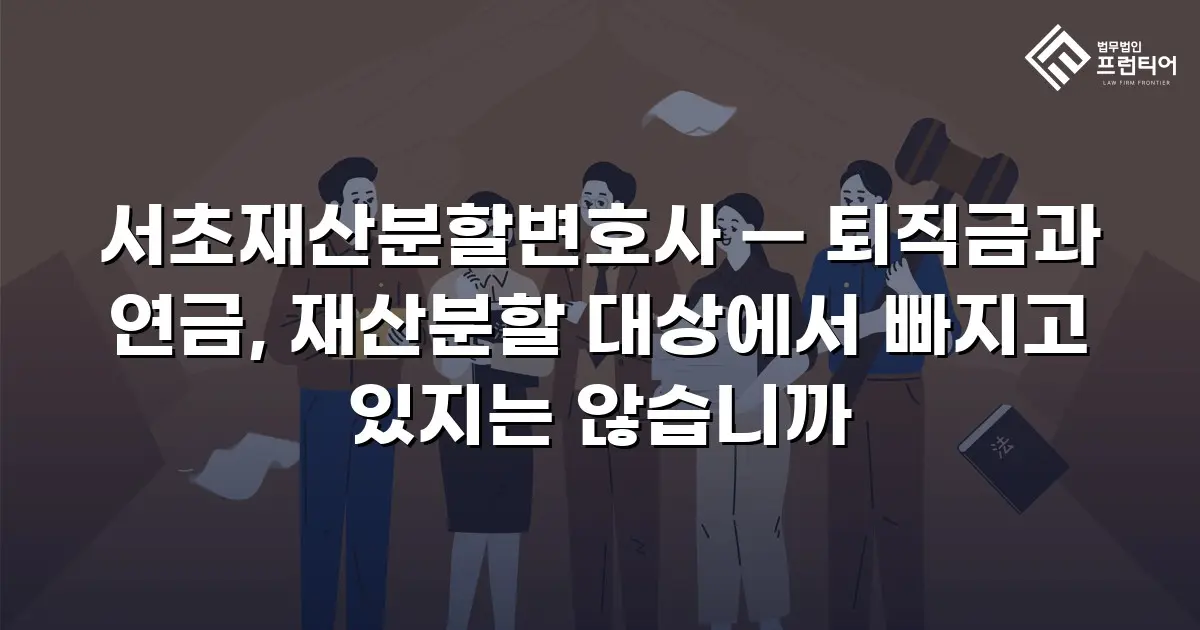 서초재산분할변호사 — 퇴직금과 연금, 재산분할 대상에서 빠지고 있지는 않습니까