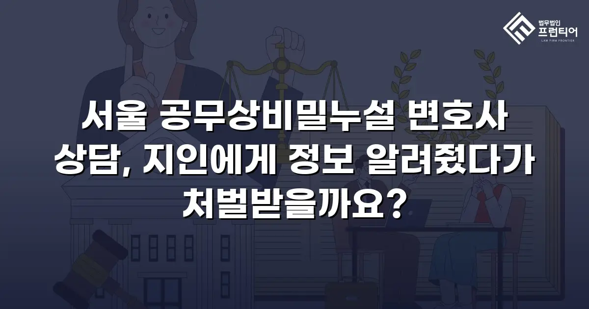서울 공무상비밀누설 변호사 상담, 지인에게 정보 알려줬다가 처벌받을까요?