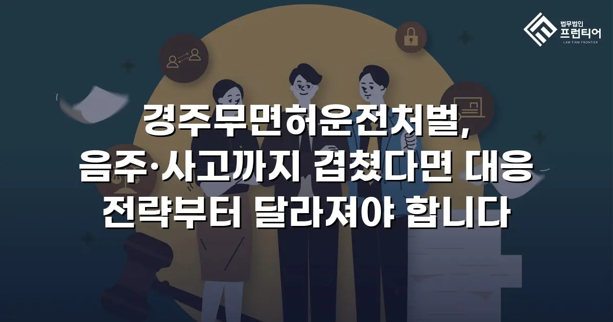 경주무면허운전처벌, 음주·사고까지 겹쳤다면 대응 전략부터 달라져야 합니다
