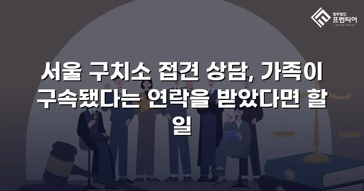 서울 구치소 접견 상담, 가족이 구속됐다는 연락을 받았다면 할 일