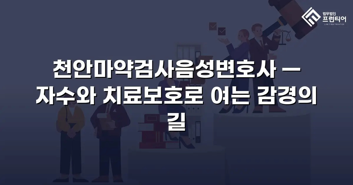 천안마약검사음성변호사 — 자수와 치료보호로 여는 감경의 길