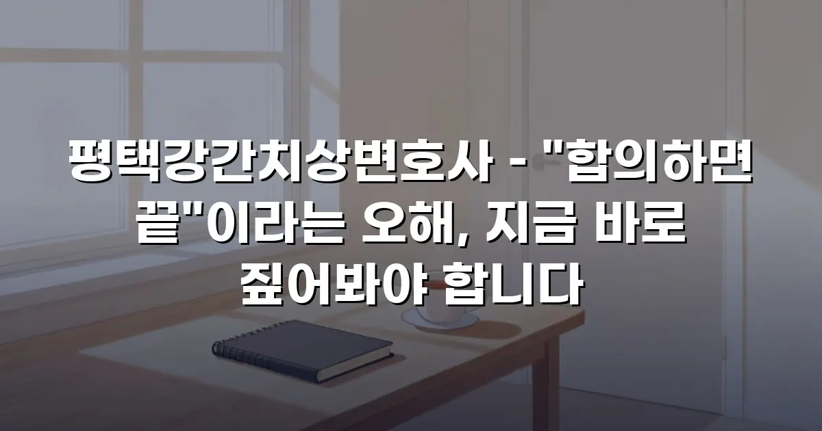 평택강간치상변호사 – "합의하면 끝"이라는 오해, 지금 바로 짚어봐야 합니다