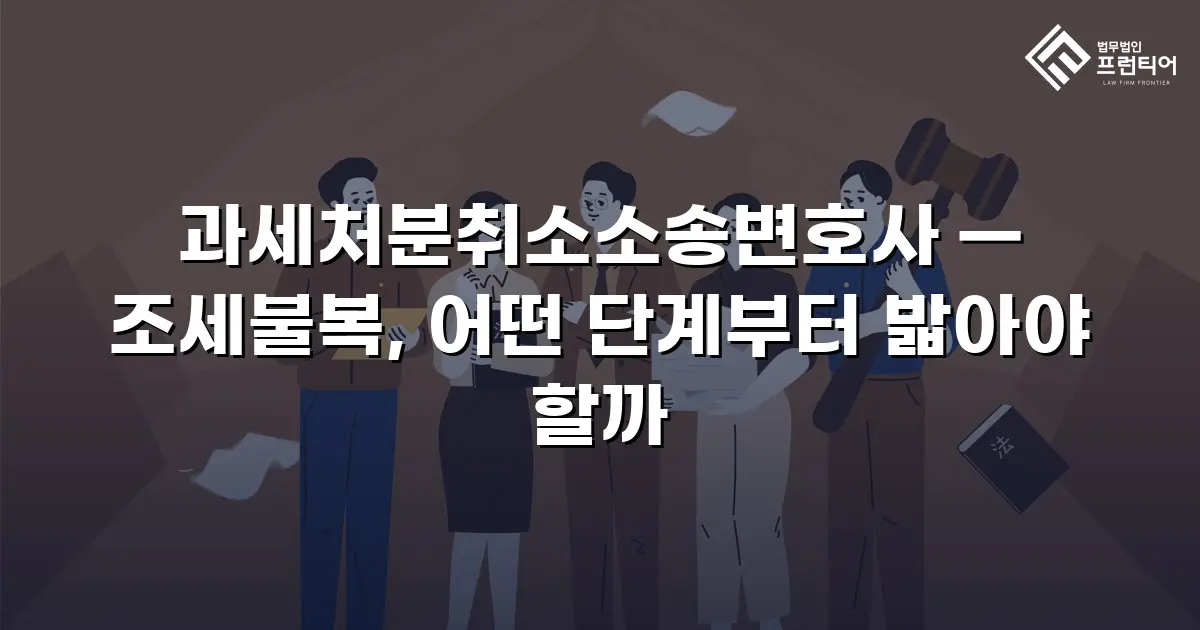 과세처분취소소송변호사 — 조세불복, 어떤 단계부터 밟아야 할까
