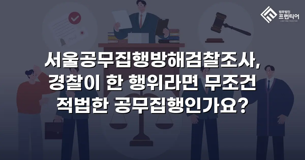 서울공무집행방해검찰조사, 경찰이 한 행위라면 무조건 적법한 공무집행인가요?