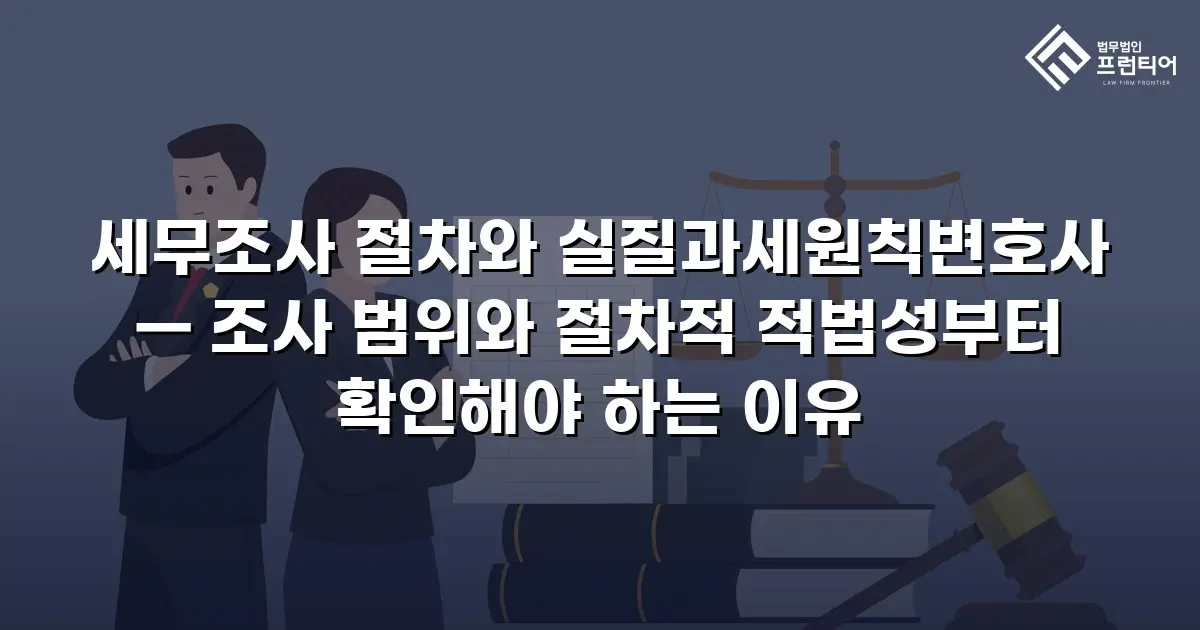 세무조사 절차와 실질과세원칙변호사 — 조사 범위와 절차적 적법성부터 확인해야 하는 이유