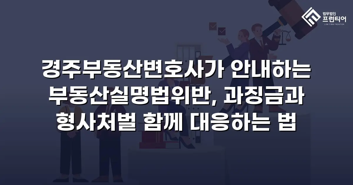 경주부동산변호사가 안내하는 부동산실명법위반, 과징금과 형사처벌 함께 대응하는 법