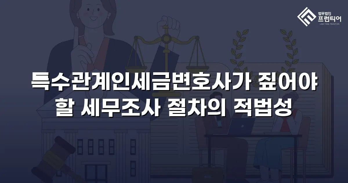 특수관계인세금변호사가 짚어야 할 세무조사 절차의 적법성