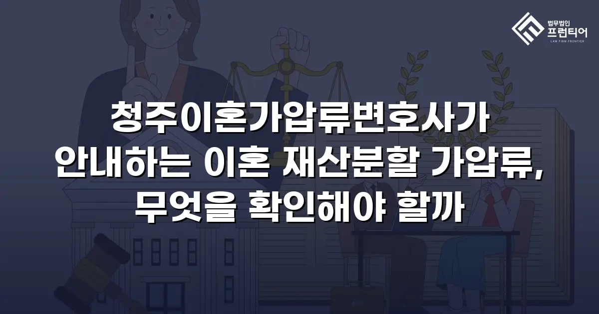 청주이혼가압류변호사가 안내하는 이혼 재산분할 가압류, 무엇을 확인해야 할까