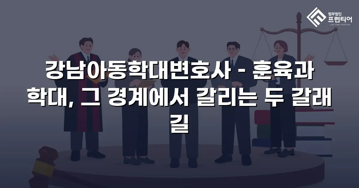 강남아동학대변호사 – 훈육과 학대, 그 경계에서 갈리는 두 갈래 길