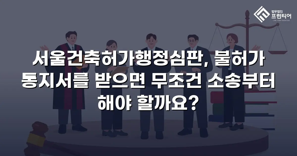 서울건축허가행정심판, 불허가 통지서를 받으면 무조건 소송부터 해야 할까요?