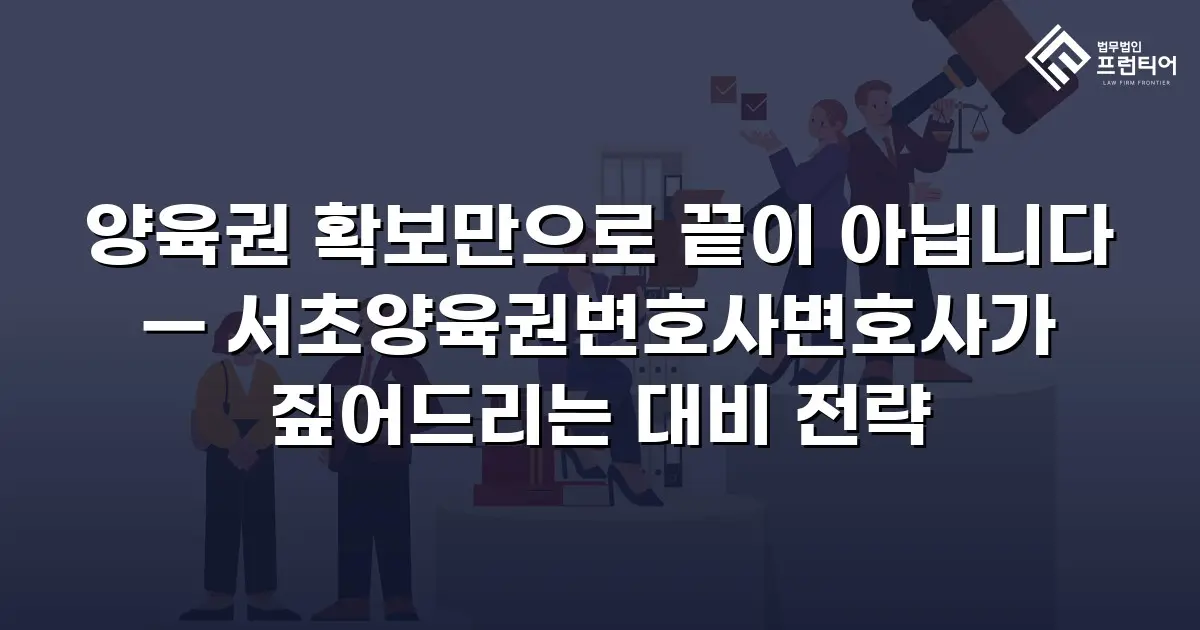 양육권 확보만으로 끝이 아닙니다 — 서초양육권변호사변호사가 짚어드리는 대비 전략