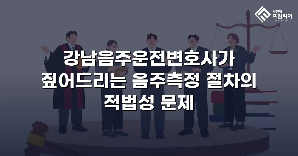 강남음주운전변호사가 짚어드리는 음주측정 절차의 적법성 문제
