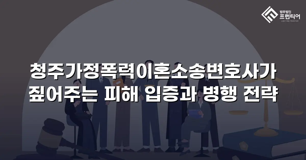 청주가정폭력이혼소송변호사가 짚어주는 피해 입증과 병행 전략