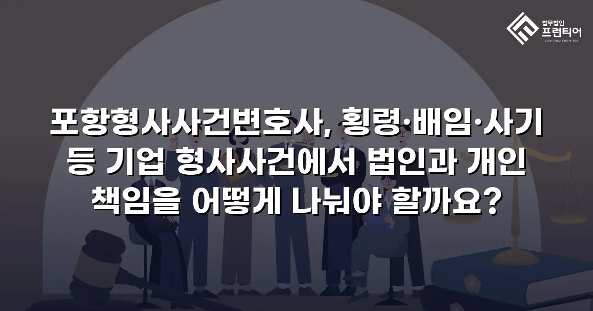 포항형사사건변호사, 횡령·배임·사기 등 기업 형사사건에서 법인과 개인 책임을 어떻게 나눠야 할까요?
