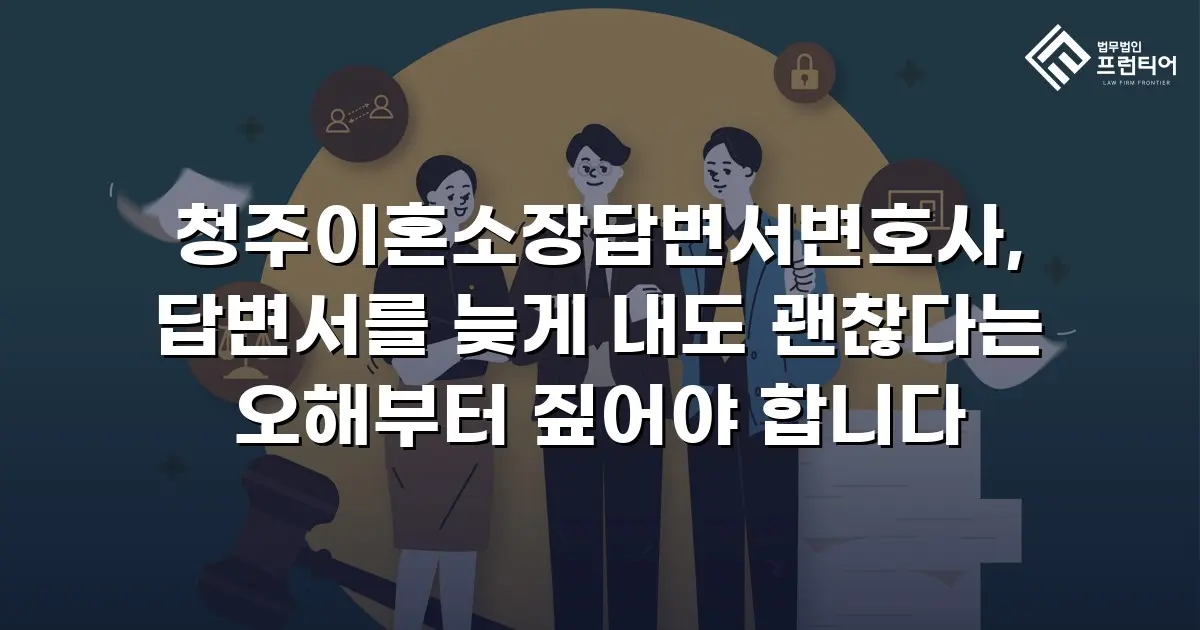 청주이혼소장답변서변호사, 답변서를 늦게 내도 괜찮다는 오해부터 짚어야 합니다