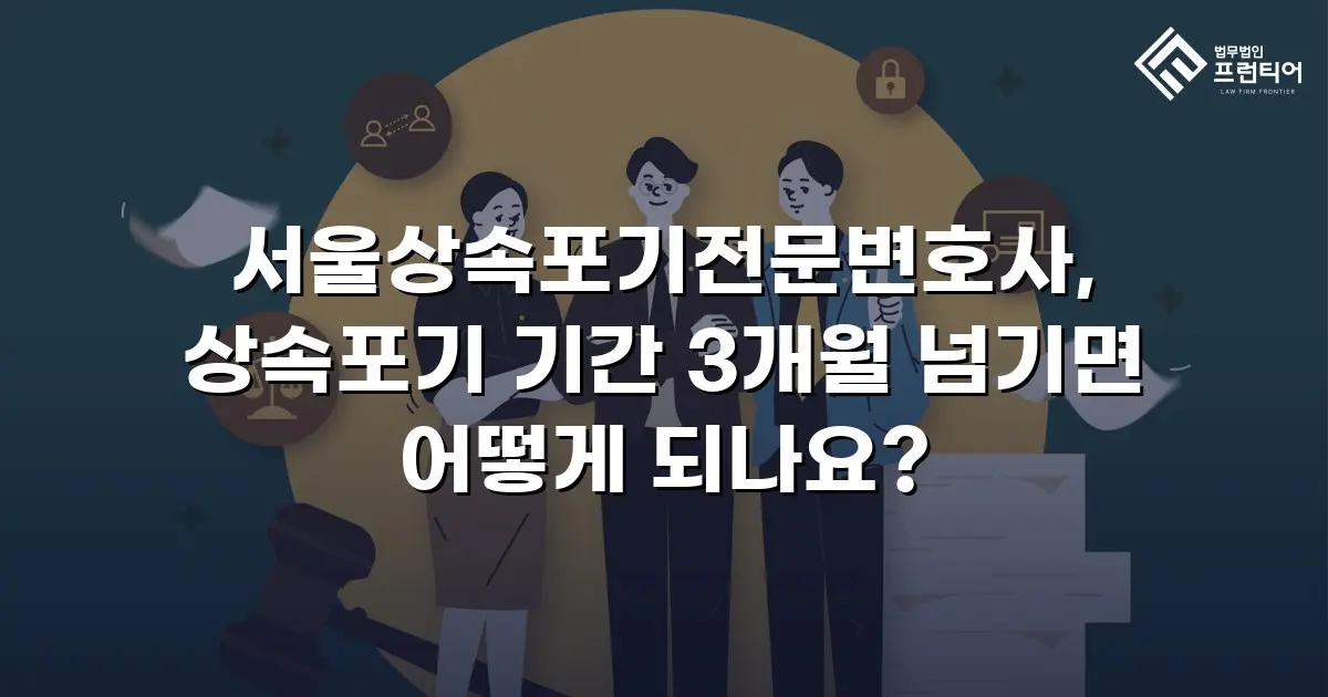 서울상속포기전문변호사, 상속포기 기간 3개월 넘기면 어떻게 되나요?
