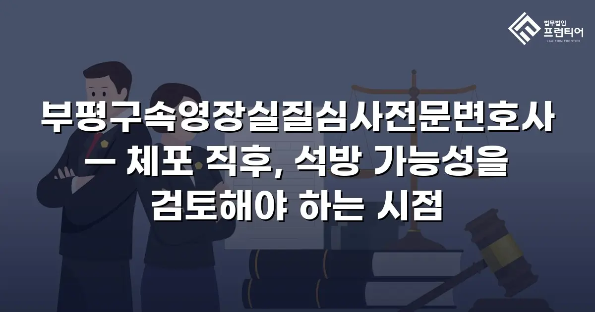 부평구속영장실질심사전문변호사 — 체포 직후, 석방 가능성을 검토해야 하는 시점