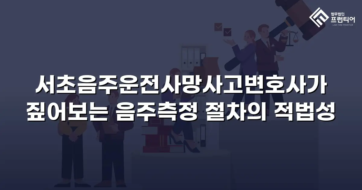 서초음주운전사망사고변호사가 짚어보는 음주측정 절차의 적법성