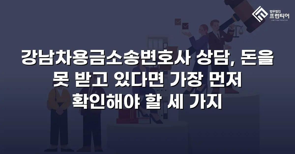 강남차용금소송변호사 상담, 돈을 못 받고 있다면 가장 먼저 확인해야 할 세 가지