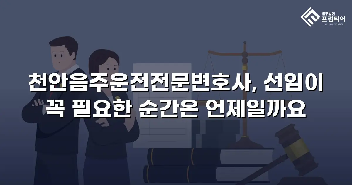 천안음주운전전문변호사, 선임이 꼭 필요한 순간은 언제일까요