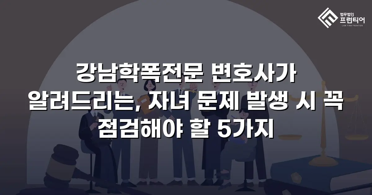강남학폭전문 변호사가 알려드리는, 자녀 문제 발생 시 꼭 점검해야 할 5가지