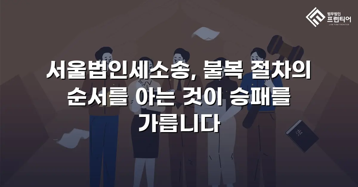 서울법인세소송, 불복 절차의 순서를 아는 것이 승패를 가릅니다
