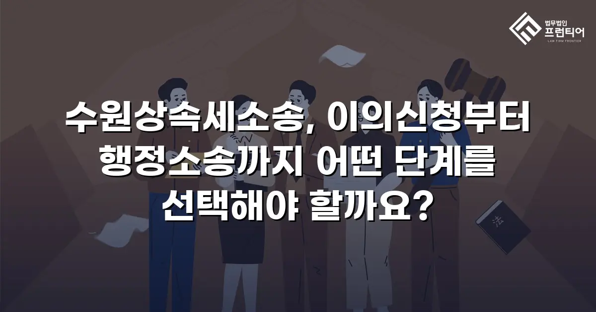 수원상속세소송, 이의신청부터 행정소송까지 어떤 단계를 선택해야 할까요?