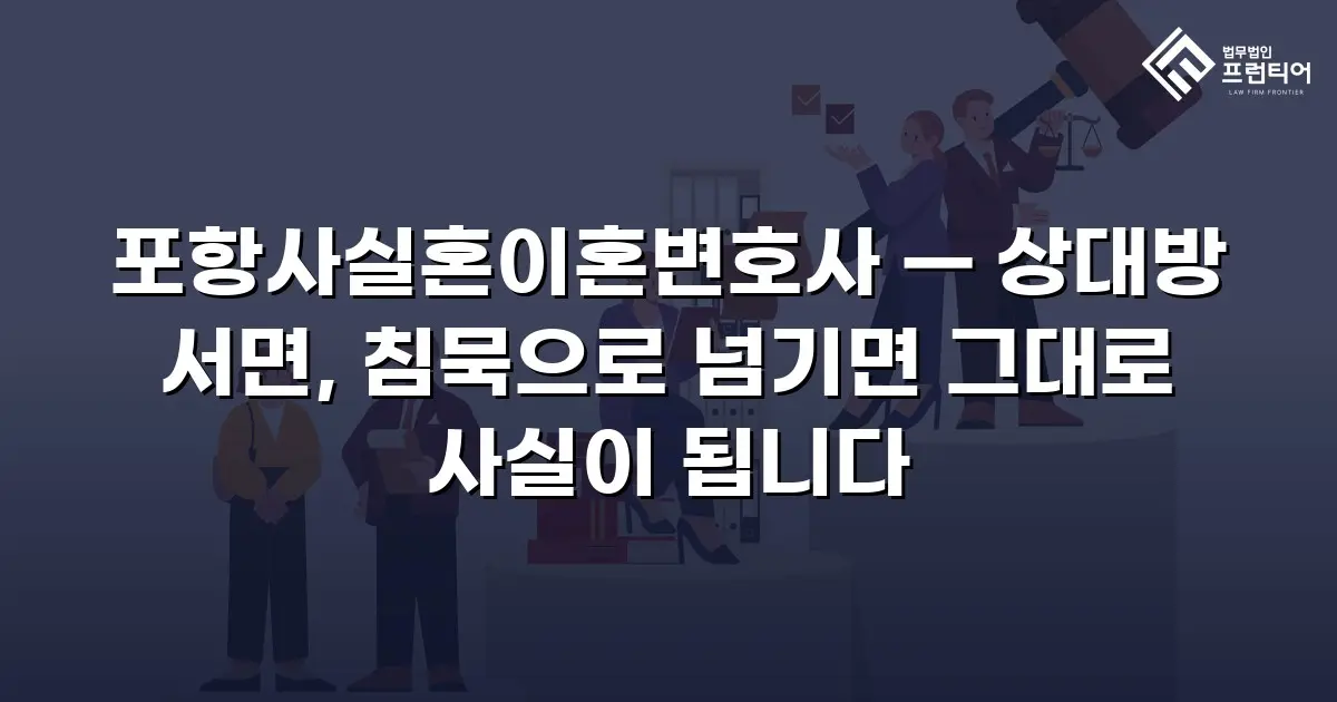 포항사실혼이혼변호사 — 상대방 서면, 침묵으로 넘기면 그대로 사실이 됩니다