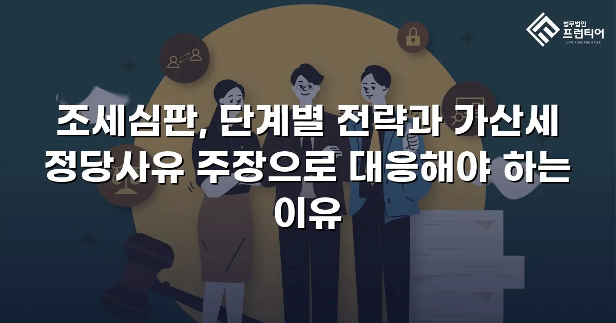 조세심판, 단계별 전략과 가산세 정당사유 주장으로 대응해야 하는 이유
