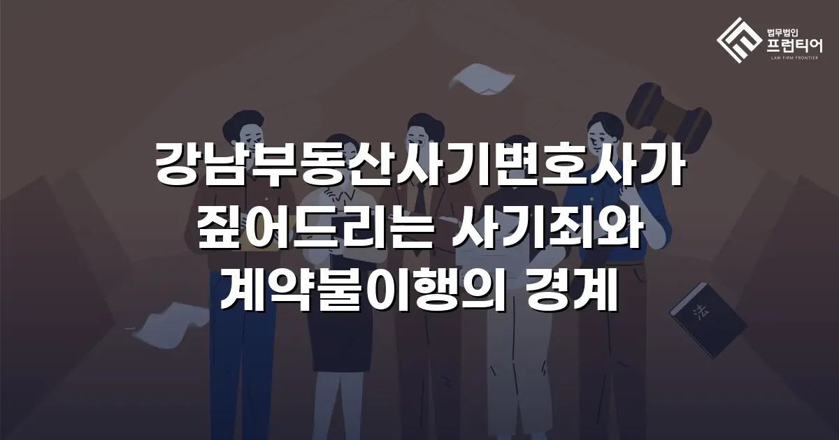 강남부동산사기변호사가 짚어드리는 사기죄와 계약불이행의 경계