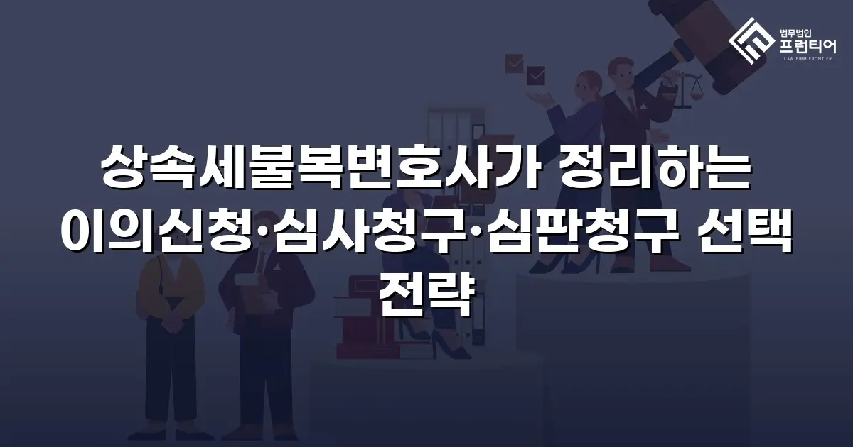 상속세불복변호사가 정리하는 이의신청·심사청구·심판청구 선택 전략