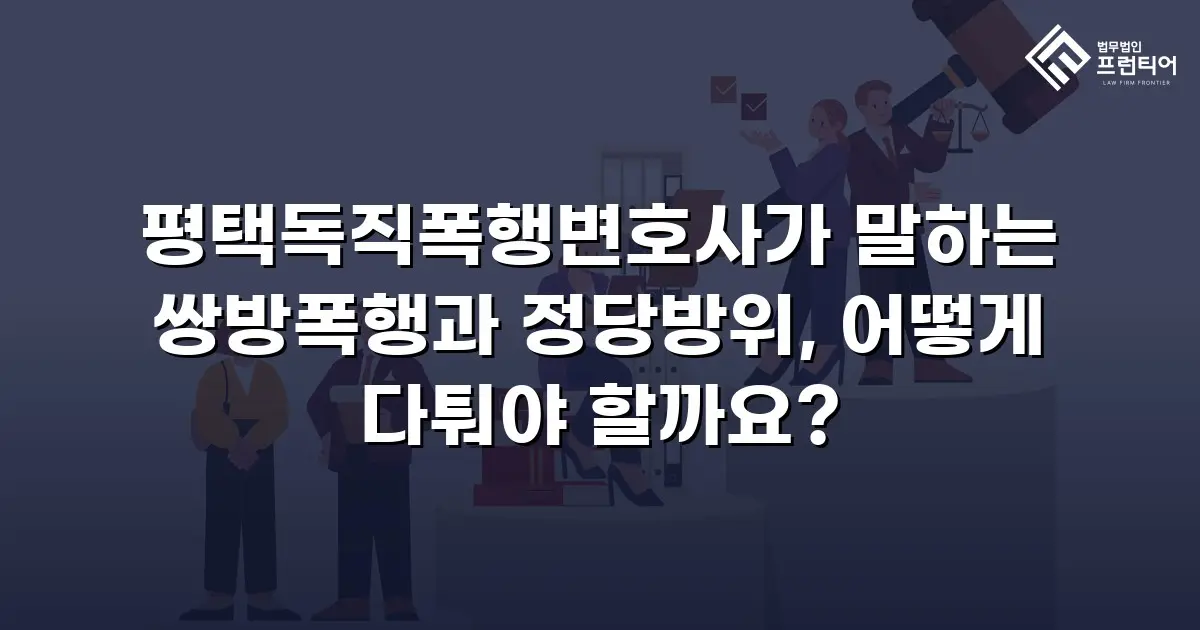 평택독직폭행변호사가 말하는 쌍방폭행과 정당방위, 어떻게 다퉈야 할까요?