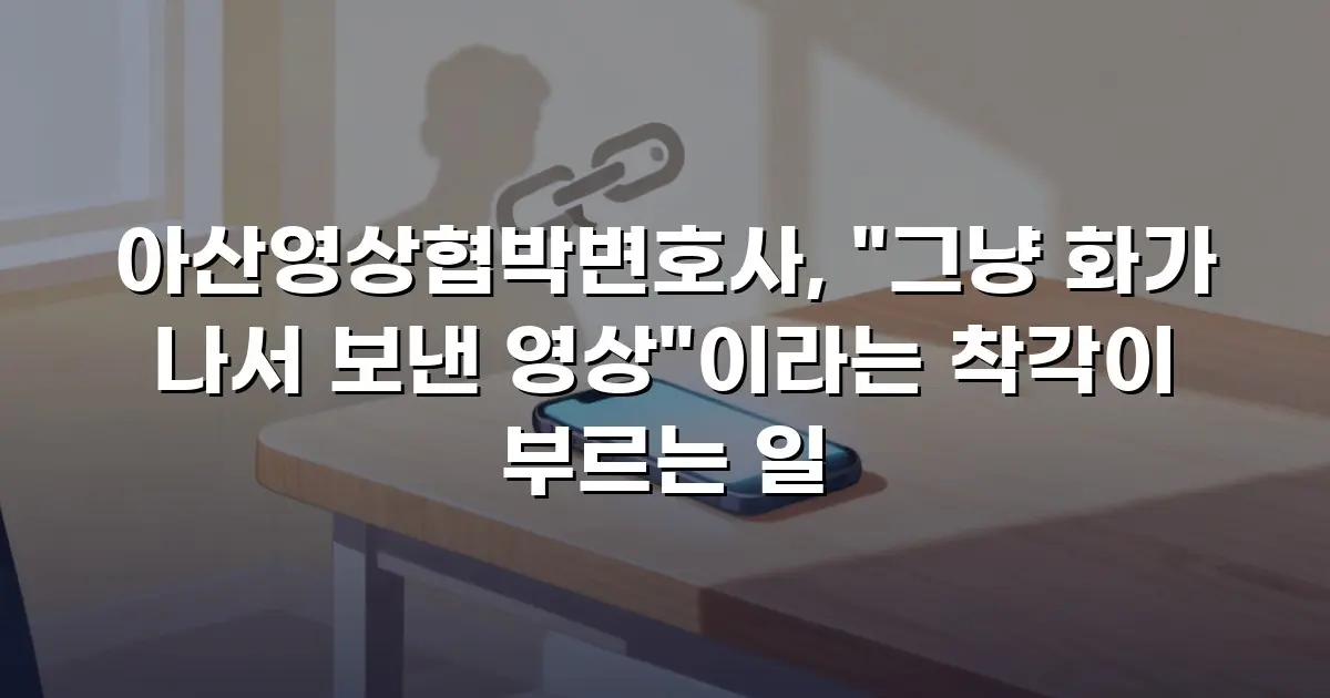 아산영상협박변호사, "그냥 화가 나서 보낸 영상"이라는 착각이 부르는 일