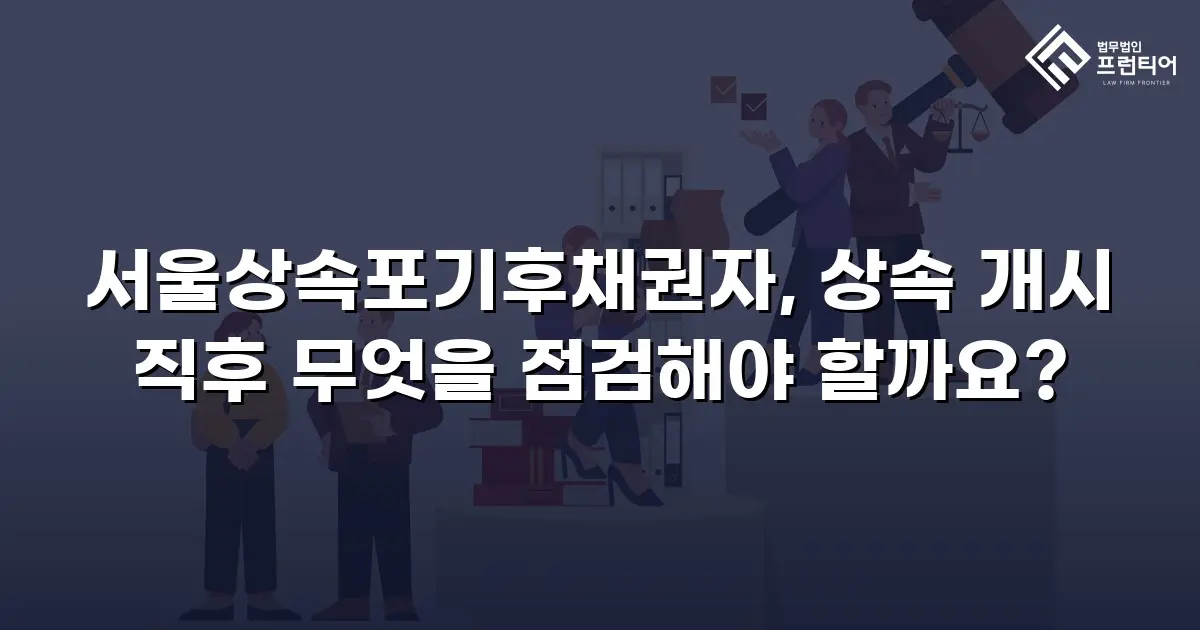 서울상속포기후채권자, 상속 개시 직후 무엇을 점검해야 할까요?