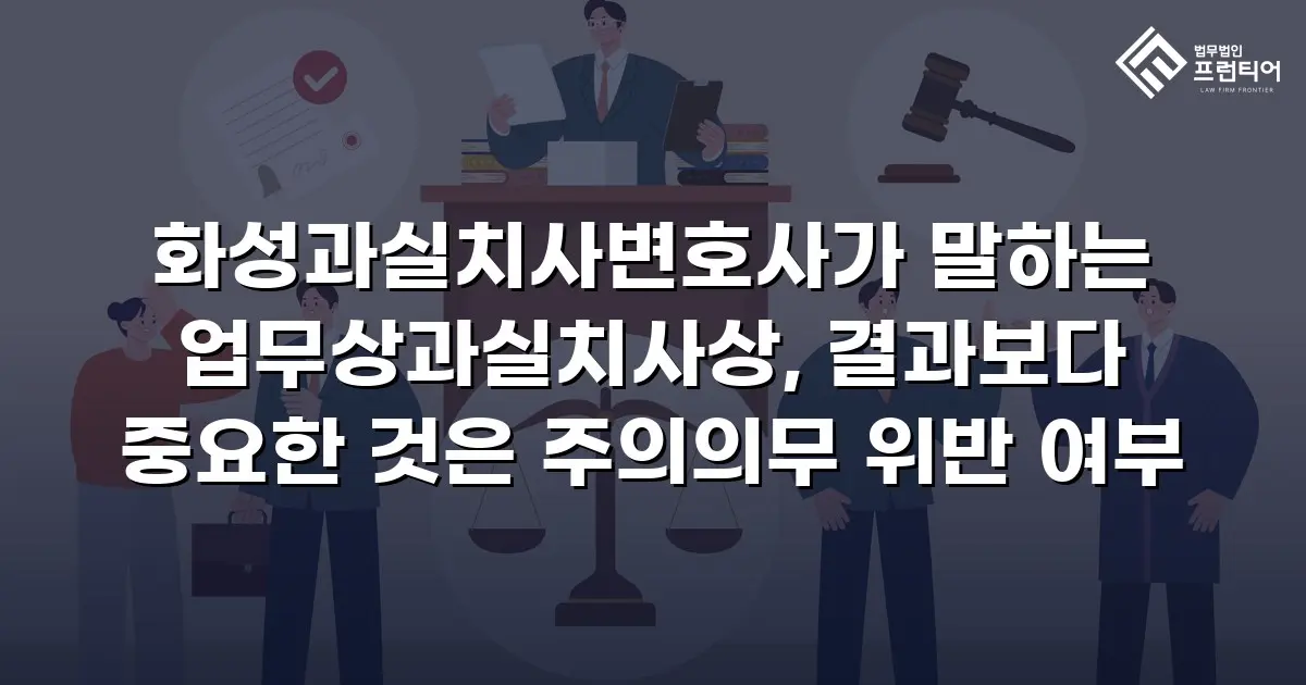 화성과실치사변호사가 말하는 업무상과실치사상, 결과보다 중요한 것은 주의의무 위반 여부