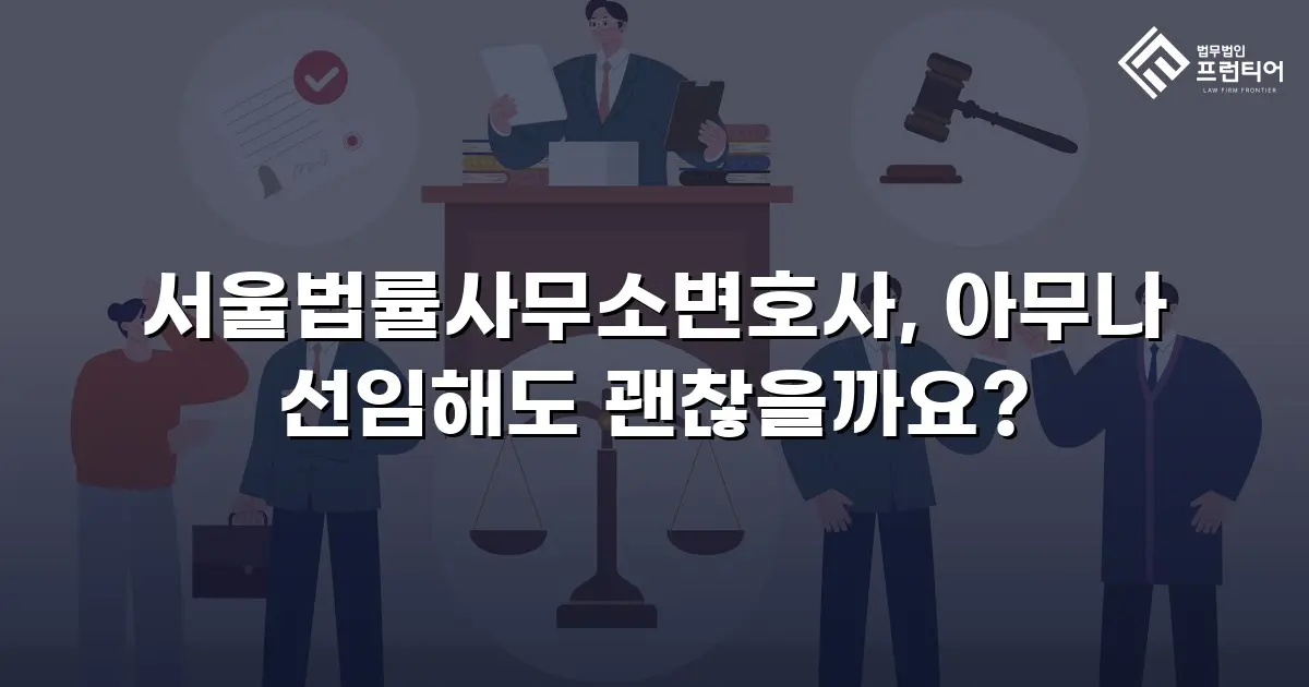 서울법률사무소변호사, 아무나 선임해도 괜찮을까요?