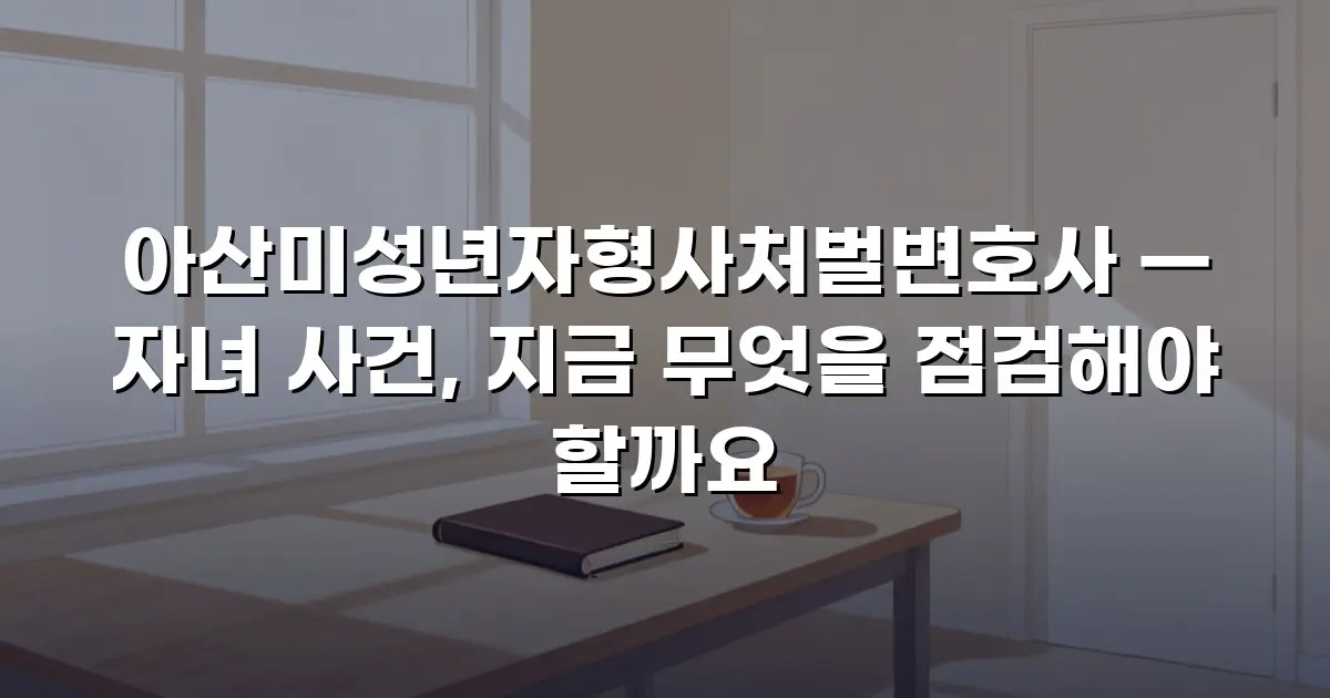 아산미성년자형사처벌변호사 — 자녀 사건, 지금 무엇을 점검해야 할까요