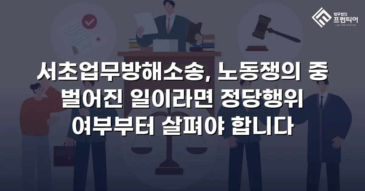 서초업무방해소송, 노동쟁의 중 벌어진 일이라면 정당행위 여부부터 살펴야 합니다