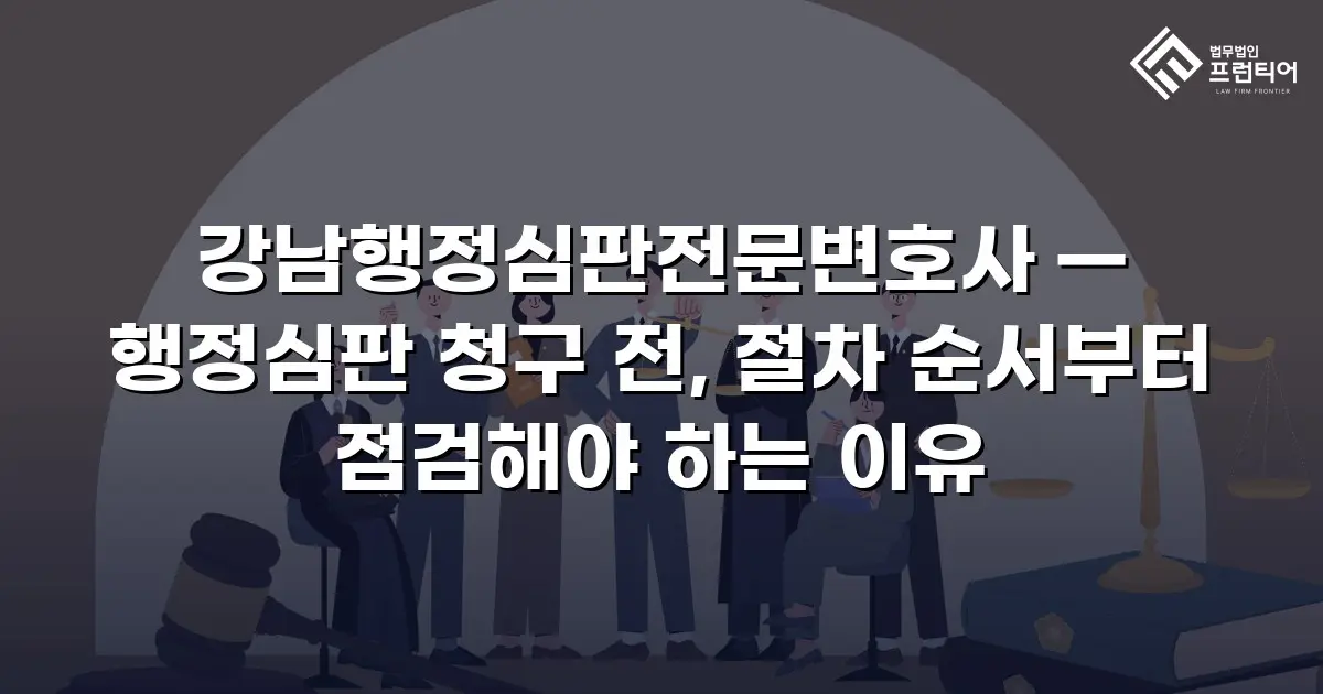 강남행정심판전문변호사 — 행정심판 청구 전, 절차 순서부터 점검해야 하는 이유