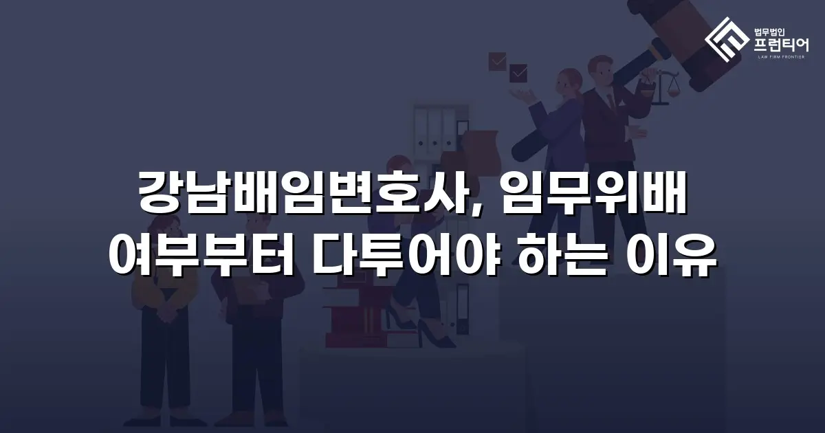 강남배임변호사, 임무위배 여부부터 다투어야 하는 이유