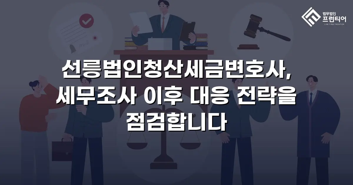 선릉법인청산세금변호사, 세무조사 이후 대응 전략을 점검합니다