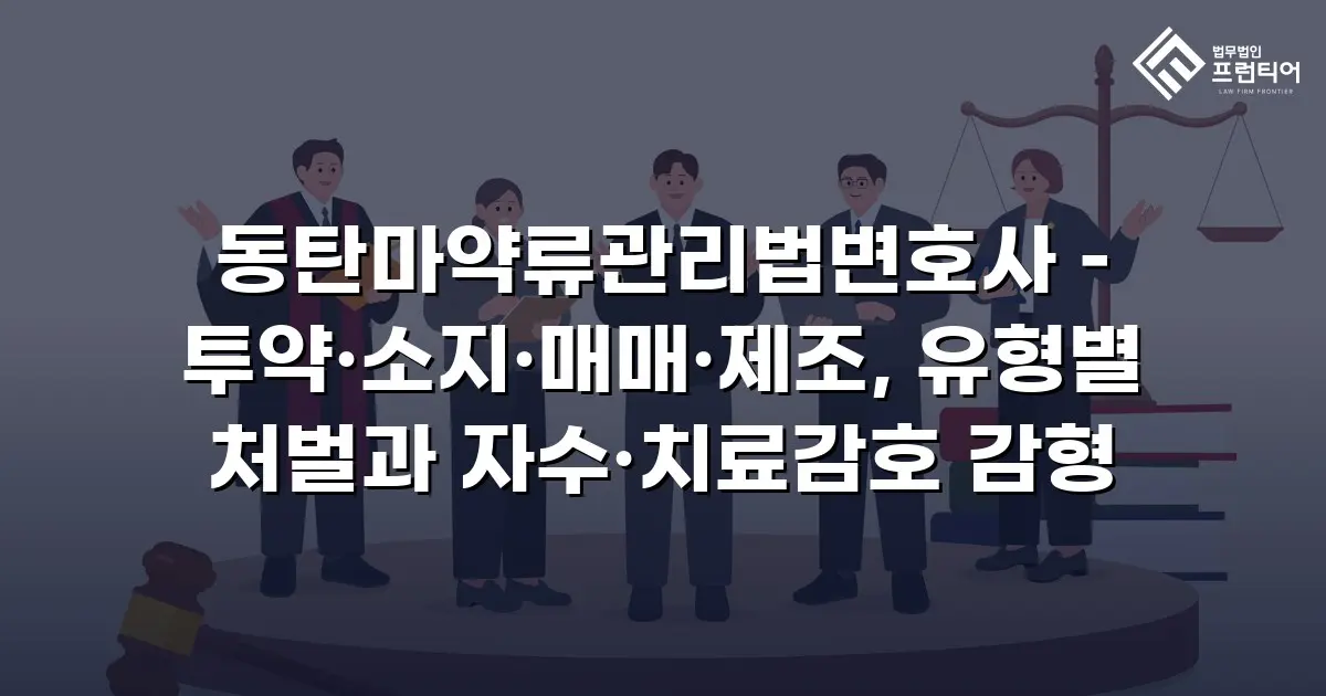 동탄마약류관리법변호사 – 투약·소지·매매·제조, 유형별 처벌과 자수·치료감호 감형