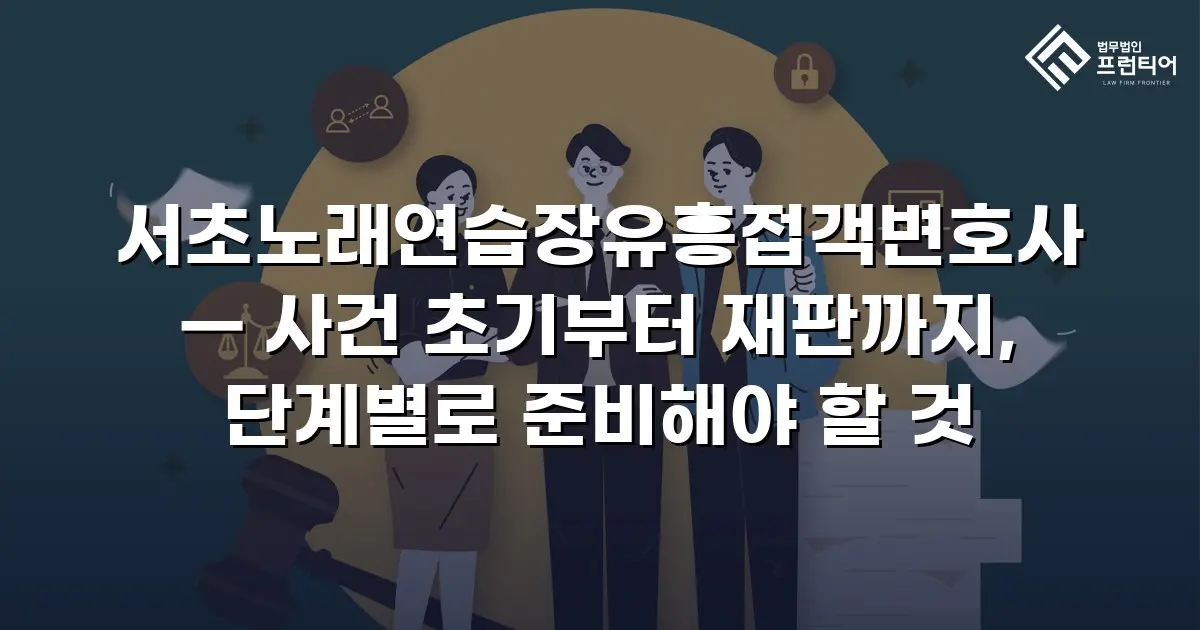 서초노래연습장유흥접객변호사 — 사건 초기부터 재판까지, 단계별로 준비해야 할 것