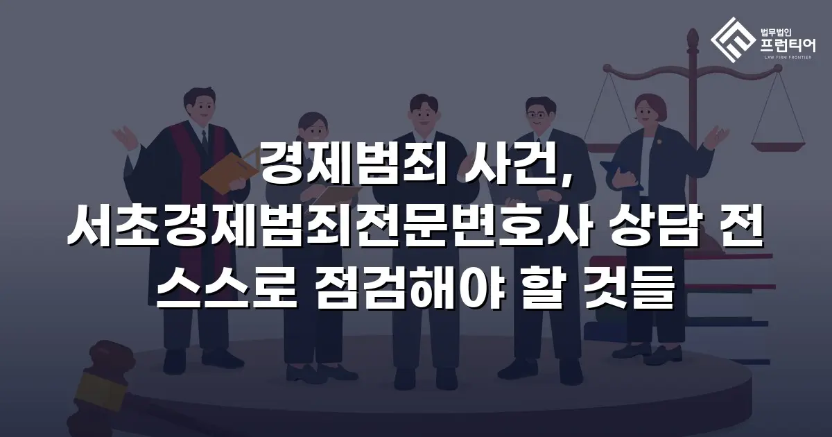 경제범죄 사건, 서초경제범죄전문변호사 상담 전 스스로 점검해야 할 것들