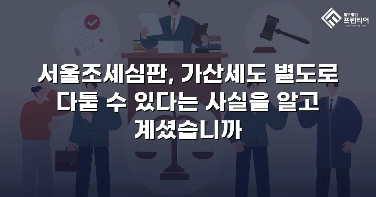 서울조세심판, 가산세도 별도로 다툴 수 있다는 사실을 알고 계셨습니까