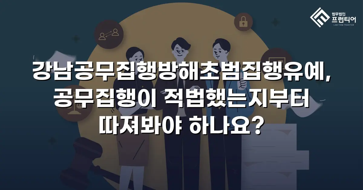 강남공무집행방해초범집행유예, 공무집행이 적법했는지부터 따져봐야 하나요?