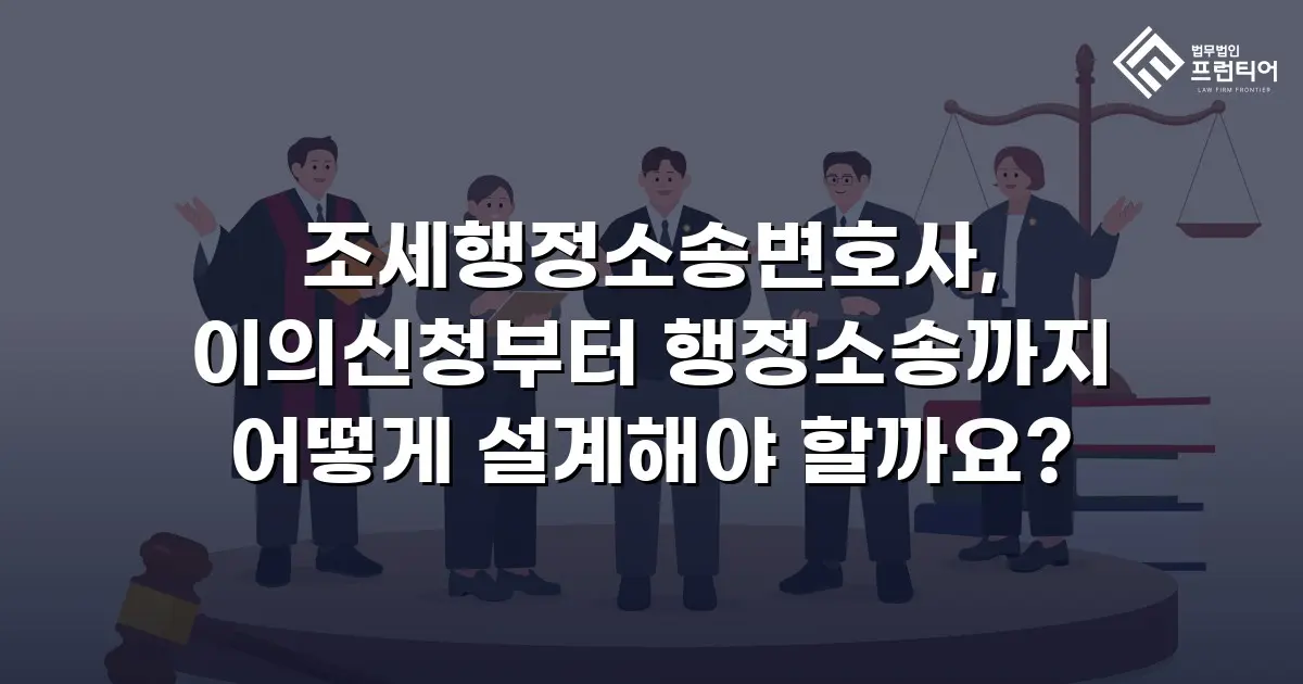 조세행정소송변호사, 이의신청부터 행정소송까지 어떻게 설계해야 할까요?