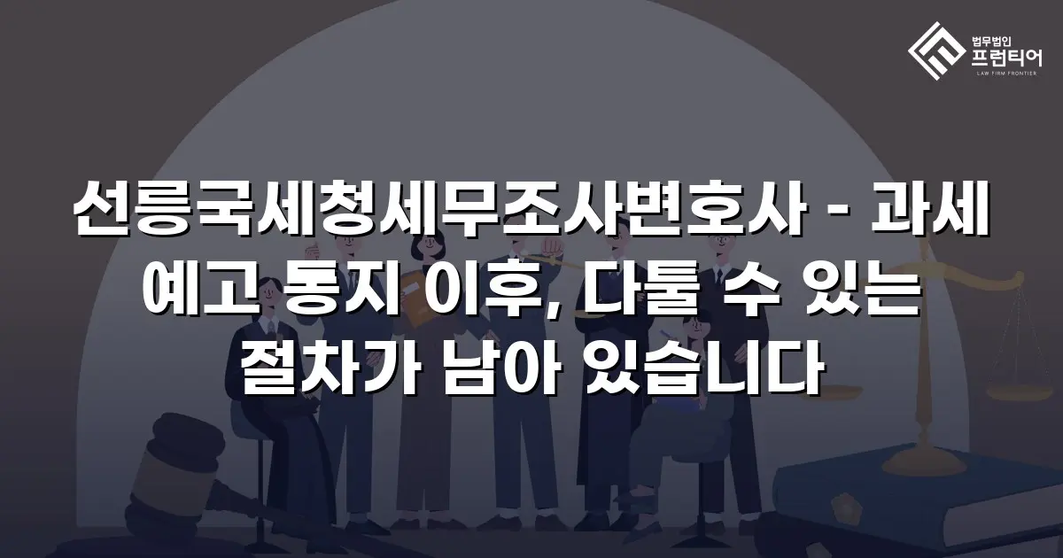 선릉국세청세무조사변호사 – 과세 예고 통지 이후, 다툴 수 있는 절차가 남아 있습니다
